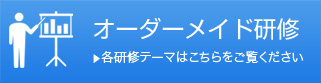 オーダーメイド研修 ▶各研修テーマはこちらをご覧ください